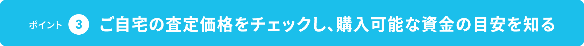 ポイント 3,ご自宅の査定価格をチェックし、購入可能な資金の目安を知る